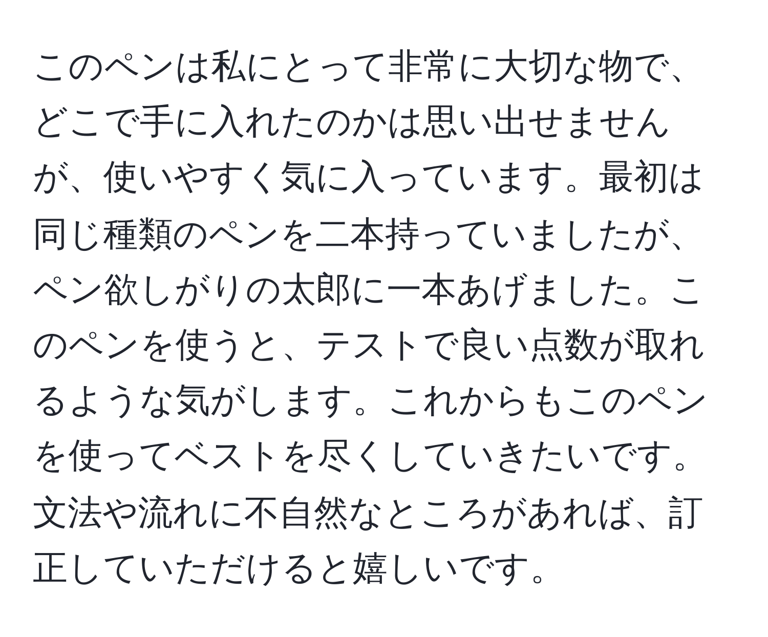 このペンは私にとって非常に大切な物で、どこで手に入れたのかは思い出せませんが、使いやすく気に入っています。最初は同じ種類のペンを二本持っていましたが、ペン欲しがりの太郎に一本あげました。このペンを使うと、テストで良い点数が取れるような気がします。これからもこのペンを使ってベストを尽くしていきたいです。文法や流れに不自然なところがあれば、訂正していただけると嬉しいです。