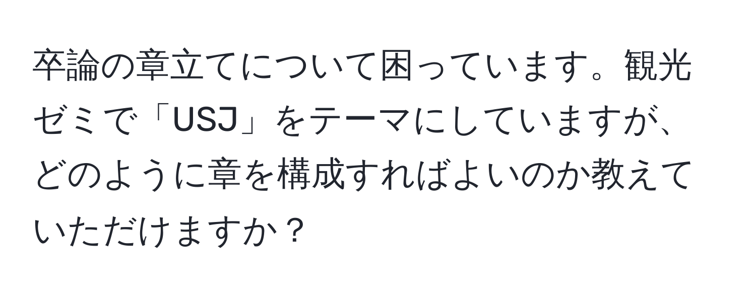 卒論の章立てについて困っています。観光ゼミで「USJ」をテーマにしていますが、どのように章を構成すればよいのか教えていただけますか？