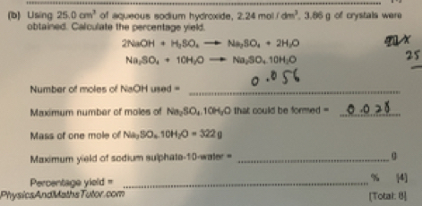 Using 25.0cm^3 of aqueous sodium hydroxide, 2.24mol/dm^3.3.86g of crystals were 
obtained. Calculate the percentage yield.
2NaOH+H_2SO_4to Na_2SO_4+2H_2O
X
Na_2SO_4+10H_2Oto Na_2SO_4.10H_2O
25 
Number of moles of N NaOHuned= _ 
Maximum number of moles of Na_2SO_4.10H_2O ) that could be formed =_ 
Mass of one mole of Na_3SO_4.10H_2O=322g
Maximum yield of sodium sulphate- 10-anier= _ 0 4]
Percentage yield =_ 
% 
PhysicsAndMathsTutor.com [Total: 8]