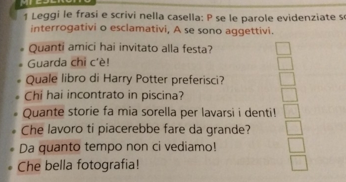 Leggi le frasi e scrivi nella casella: P se le parole evidenziate s 
interrogativi o esclamativi, A se sono aggettivi. 
Quanti amici hai invitato alla festa? 
Guarda chi c'è! 
Quale libro di Harry Potter preferisci? 
Chi hai incontrato in piscina? 
Quante storie fa mia sorella per lavarsi i denti! 
Che lavoro ti piacerebbe fare da grande? 
Da quanto tempo non ci vediamo! 
Che bella fotografia!