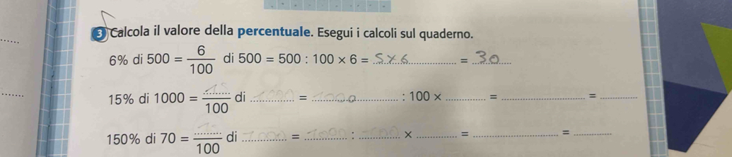 Calcola il valore della percentuale. Esegui i calcoli sul quaderno.
6% di 500= 6/100  di 500=500:100* 6= _=_ 
_
15% di 1000 = 100 di _= _. 100* _ = _=_
150% di 70= (..)/100 o | _= _: __=_ =_