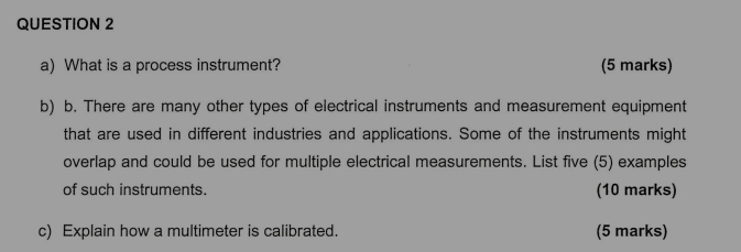 What is a process instrument? (5 marks) 
b) b. There are many other types of electrical instruments and measurement equipment 
that are used in different industries and applications. Some of the instruments might 
overlap and could be used for multiple electrical measurements. List five (5) examples 
of such instruments. (10 marks) 
c) Explain how a multimeter is calibrated. (5 marks)