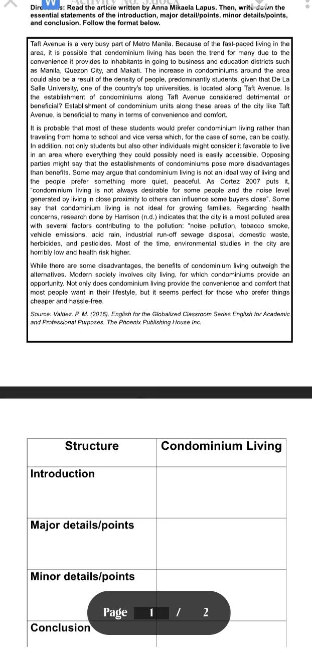 Dire as: Read the article written by Anna Mikaela Lapus. Then, write down the
essential statements of the introduction, major detail/points, minor details/points,
and conclusion. Follow the format below.
Taft Avenue is a very busy part of Metro Manila. Because of the fast-paced living in the
area, it is possible that condominium living has been the trend for many due to the
convenience it provides to inhabitants in going to business and education districts such
as Manila, Quezon City, and Makati. The increase in condominiums around the area
could also be a result of the density of people, predominantly students, given that De La
Salle University, one of the country's top universities, is located along Taft Avenue. Is
the establishment of condominiums along Taft Avenue considered detrimental or
beneficial? Establishment of condominium units along these areas of the city like Taft
Avenue, is beneficial to many in terms of convenience and comfort.
It is probable that most of these students would prefer condominium living rather than
traveling from home to school and vice versa which, for the case of some, can be costly.
In addition, not only students but also other individuals might consider it favorable to live
in an area where everything they could possibly need is easily accessible. Opposing
parties might say that the establishments of condominiums pose more disadvantages
than benefits. Some may argue that condominium living is not an ideal way of living and
the people prefer something more quiet, peaceful. As Cortez 2007 puts it,
"condominium living is not always desirable for some people and the noise levell 
generated by living in close proximity to others can influence some buyers close". Some
say that condominium living is not ideal for growing families. Regarding health
concerns, research done by Harrison (n.d.) indicates that the city is a most polluted area
with several factors contributing to the pollution: "noise pollution, tobacco smoke,
vehicle emissions, acid rain, industrial run-off sewage disposal, domestic waste,
herbicides, and pesticides. Most of the time, environmental studies in the city are
horribly low and health risk higher.
While there are some disadvantages, the benefits of condominium living outweigh the
alternatives. Modern society involves city living, for which condominiums provide an
opportunity. Not only does condominium living provide the convenience and comfort that
most people want in their lifestyle, but it seems perfect for those who prefer things
cheaper and hassle-free.
Source: Valdez, P. M. (2016). English for the Globalized Classroom Series English for Academic
and Professional Purposes. The Phoenix Publishing House Inc.