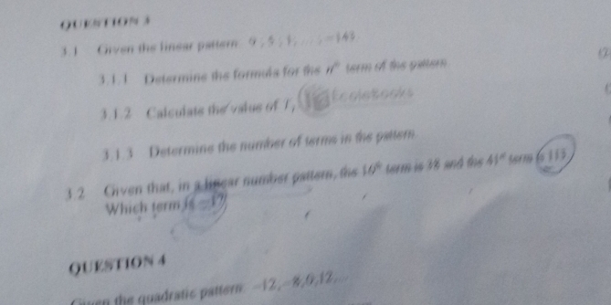 QUVNT10% 3 
3.1 Given the linear pattern. 9,5;1,...;=14
511 Dstermine the formals for the n° term of the gatter 
3.1.2 Calculate the valus of T, EcoleBooks 
3.1.3 Determine the number of terms in the pattern. 
3.2 Civen that, in a linear number pattem, the 10° term is 18 and the 41° term ( 1 1 3
Which term is - 17
QUESTION 4 
Gien the quadratic pattern: -12, -8, 0, 12,