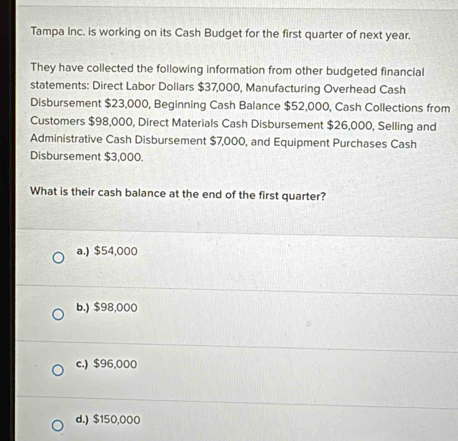 Tampa Inc. is working on its Cash Budget for the first quarter of next year.
They have collected the following information from other budgeted financial
statements: Direct Labor Dollars $37,000, Manufacturing Overhead Cash
Disbursement $23,000, Beginning Cash Balance $52,000, Cash Collections from
Customers $98,000, Direct Materials Cash Disbursement $26,000, Selling and
Administrative Cash Disbursement $7,000, and Equipment Purchases Cash
Disbursement $3,000.
What is their cash balance at the end of the first quarter?
a.) $54,000
b.) $98,000
c.) $96,000
d.) $150,000