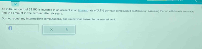 An initial amount of $1500 is invested in an account at an interest rate of 3.5% per year; compounded continuously. Assuming that no withdrawals are made, 
find the amount in the account after six years. 
Do not round any intermediate computations, and round your answer to the nearest cent.
s□
×