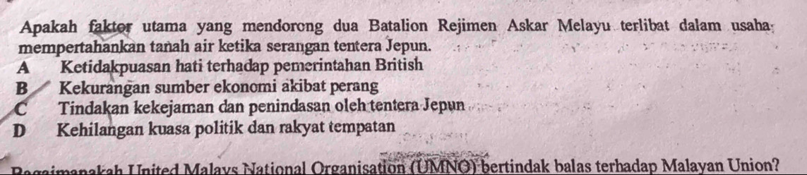 Apakah faktor utama yang mendorong dua Batalion Rejimen Askar Melayu terlibat dalam usaha:
mempertahankan tanah air ketika serangan tentera Jepun.
A Ketidakpuasan hati terhadap pemerintahan British
B Kekurangan sumber ekonomi akibat perang
C Tindakan kekejaman dan penindasan oleh tentera Jepun
D Kehilangan kuasa politik dan rakyat tempatan
Bagaimanakah United Malays National Organisation (UMNO) bertindak balas terhadap Malayan Union?