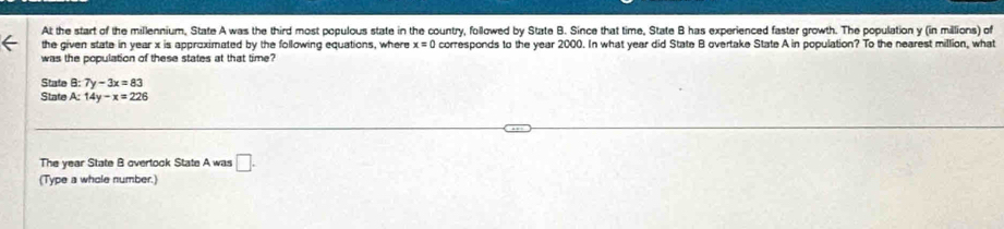 At the start of the millennium, State A was the third most populous state in the country, followed by State B. Since that time, State B has experienced faster growth. The population y (in millions) of 
the given state in year x is approximated by the following equations, where x=0 corresponds to the year 2000. In what year did State B overtake State A in population? To the nearest million, what 
was the population of these states at that time? 
State B:7y-3x=83
State A: 14y-x=226
The year State B overtook State A was □. 
(Type a whole number.)