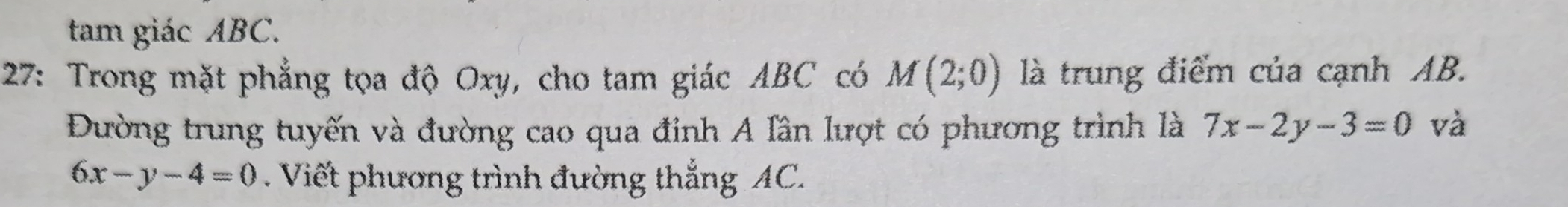 tam giác ABC. 
27: Trong mặt phẳng tọa độ Oxy, cho tam giác ABC có M(2;0) là trung điểm của cạnh AB. 
Đường trung tuyến và đường cao qua đinh A lần lượt có phương trình là 7x-2y-3=0 và
6x-y-4=0. Viết phương trình đường thắng AC.