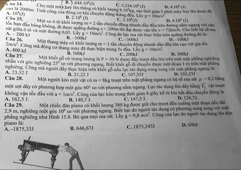 B. 1 644.10^8(J) C. 3,234.10^8 (J) D. 4.10^8(J)
Câu 24. Cho một máy bay lên thằng có khối lượng 8.10^3kg
cao là 2000m. Tính công của động cơ khi chuyển động thắng đều. Lấy :, sau thời gian 2 phút máy bay lên được độ
A. 10^8(J)
B. 2.10^8 (J)
g=10m/s^2
C. 3.10^8(J) D. 4.10^8(J)
Câu 25. Một xe ô tô khối lượng m=2 tấn chuyển động nhanh dần đều trên đường nằm ngang với vận
ốc ban đầu bằng không, đi được quãng đường s=200m thì đạt được vận tốc v=72km/h. Cho biết hệ số ma
sát giữa ô tô và mặt đường 0,05. Lấy g=10m/s^2
A. - 200 kJ . Công do lực ma sát thực hiện trên quãng đường đỏ là:
B. −500kJ C. --300kJ D. -100kJ
Câu 26. Một thang máy có khối lượng m=1 tấn chuyển động nhanh dần đều lên cao với gia tốc
2m/s^2 Công mà động cơ thang máy đã thực hiện trong 5s đầu. Lẩy g=10m/s^2.
A. 400 kJ B. 500kJ
C. 200kJ D. 300kJ
Câu 27. Một khối gỗ có trọng lượng là P=50N được đầy trượt đều lên trên một mặt phẳng nghiêng
nhằn với góc nghiêng 25° so với phương ngang. Biết khối gỗ di chuyển được một đoạn 1 m trên mặt phăng
nghiêng. Công mà người đầy thực hiện trên khối gỗ nều lực tác dụng song song với mặt phẳng ngang là:
A. 23,32 J B. 21,22 J C. 107,35J D. 103,53J
Câu 28. Một người kéo một vật có m=8kg trượt trên mặt phẳng ngang có hệ số ma sát mu =0,2 bằng
một sợi dây có phương hợp một góc 60° so với phương nằm ngang. Lực tác dụng lên dây bằng vector F_k vật trượt
không vận tốc đầu với a=1m/s^2. Công của lực kéo trong thời gian 4 giây kể từ khi bắt đầu chuyển động là
A. 162,5 J. B. 140,7 J. C. 147,5 J. D. 126,7J.
Câu 29. Một chiếc đàn piano có khối lượng 380 kg được giữ cho trượt đều xuống một đoạn dốc dài
2,9 m, nghiêng một góc 10° so với phương ngang. Biết lực do người tác dụng có phương song song với mặt
phẳng nghiêng như Hình 15.8. Bỏ qua mọi ma sát. Lấy g=9,8m/s^2. Công của lực do người tác dụng lên đản
piano là:
A. -1875,33J B. 646,67J C. 1875,343J D. 646J