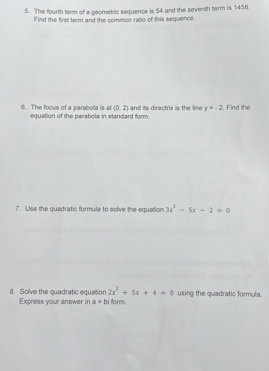 The fourth term of a geometric sequence is 54 and the seventh term is 1458. 
Find the first term and the common ratio of this sequence. 
6. The focus of a parabola is at (0,2) and its directrix is the line y=-2. Find the 
equation of the parabola in standard form. 
7. Use the quadratic formula to solve the equation 3x^2-5x-2=0
8. Solve the quadratic equation 2x^2+5x+4=0 using the quadratic formula. 
Express your answer in a+bi form.