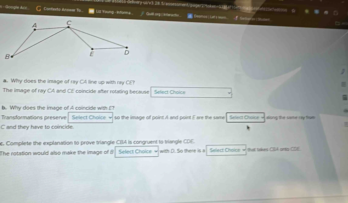 Ule-assess-delivery-ui/v3.28.5/assessment/page/2?token=078f4f10e56c5a3648ef613e7ect9vs 
n - Google Acc Contexto Answer To... Liz Young - Informa... Quill.org | Interactiv | Desmos | Lat's Weam f Samerss Stuser 
a. Why does the image of ray CA line up with ray CE? 
The image of ray CA and CE coincide after rotating because Select Choice 
b. Why does the image of A coincide with E? 
Transformations preserve Select Choice so the image of point A and point E are the same Select Choice along the same ray from
C and they have to coincide. 
c. Complete the explanation to prove triangle CBA is congruent to triangle CDE. 
The rotation would also make the image of B Select Choice with D. So there is a Select Chaice that takes CBA ontlo CDE.