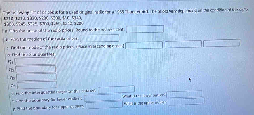 The following list of prices is for a used original radio for a 1955 Thunderbird. The prices vary depending on the condition of the radio.
$210, $210, $320, $200, $300, $10, $340,
$300, $245, $325, $700, $250, $240, $200
a. Find the mean of the radio prices. Round to the nearest cent. □ 
b. Find the median of the radio prices. □ 
c. Find the mode of the radio prices. (Place in ascending order.) □ □ □ 
d. Find the four quartiles.
Q_1 □
Q2 □
Q3 □
Q4 □ 
e. Find the interquartile range for this data set. □ 
f. Find the boundary for lower outliers. □ What is the lower outlier? □ 
g. Find the boundary for upper outliers. □ What is the upper outlier? □