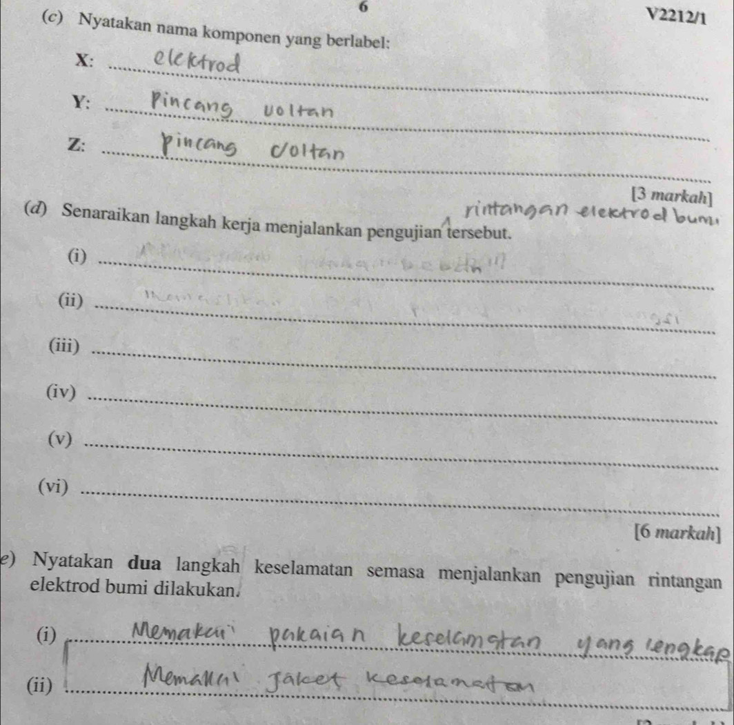 V2212/1 
(c) Nyatakan nama komponen yang berlabel: 
_ 
X:
Y : 
_ 
Z: 
_ 
[3 markah] 
(d) Senaraikan langkah kerja menjalankan pengujian tersebut. 
(i)_ 
(ii)_ 
(iii)_ 
(iv)_ 
(v)_ 
(vi)_ 
[6 markah] 
e) Nyatakan dua langkah keselamatan semasa menjalankan pengujian rintangan 
elektrod bumi dilakukan. 
_ 
(i) 
_ 
_ 
__ 
(ii)