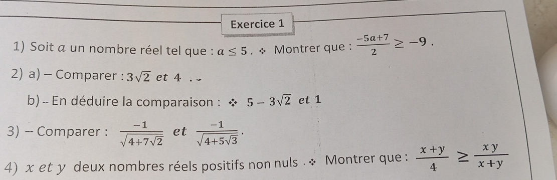 Soit a un nombre réel tel que : a≤ 5. * Montrer que :  (-5a+7)/2 ≥ -9. 
2) a) - Comparer : 3sqrt(2) et 4. 
b)-- En déduire la comparaison : 5-3sqrt(2) et 1
3) -- Comparer : frac -1sqrt(4+7sqrt 2) et frac -1sqrt(4+5sqrt 3). 
4) x et y deux nombres réels positifs non nuls . * Montrer que :  (x+y)/4 ≥  xy/x+y 