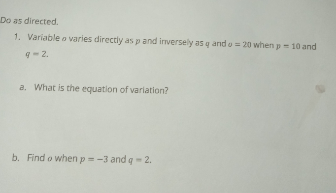 Do as directed. 
1. Variable ø varies directly as p and inversely as q and o=20 when p=10 and
q=2. 
a. What is the equation of variation? 
b. Find owhen p=-3 and q=2.