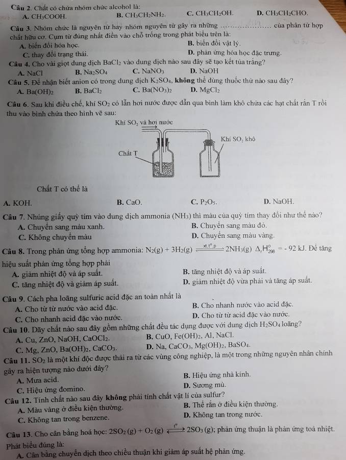 Chất có chứa nhóm chức alcohol là:
A. CH₃COOH, B. CH₃CH₂NH₂. C. CH₃ H_2O 1. D. CH₃CH₂CHO
Câu 3. Nhóm chức là nguyên tử hay nhóm nguyên tử gây ra những _của phân từ hợp
chất hữu cơ. Cụm từ đúng nhất điền vào chỗ trống trong phát biểu trên là:
A. biến đổi hóa học. B. biển đồi vật lý.
C. thay đổi trạng thái. D. phản ứng hóa học đặc trưng.
Câu 4, Cho vài giọt dung dịch BaCl_2 e vào dung dịch nào sau đây sẽ tạo kết tủa trắng?
A. NaCl B. Na_2SO_4 C. NaNO_3 D. NaOH
Câu 5. Để nhận biết anion có trong dung dịch K_2SO_4 , không thể dùng thuốc thứ nào sau đây?
A. Ba(OH)_2 B. BaCl_2 C. Ba(NO_3)_2 D. MgCl_2
Câu 6. Sau khi điều chế, khí SO_2 có lẫn hơi nước được dẫn qua bình làm khô chứa các hạt chất rắn T rồi
thu vào bình chứa theo hình vẽ sau:
Chất T có thể là
A. KOH. B. CaO. C. P_2O_5. D. NaOH.
Cầu 7. Nhúng giấy quỳ tím vào dung dịch ammonia (NH3) thì màu của quỳ tím thay đổi như thế nào?
A. Chuyển sang màu xanh. B. Chuyển sang màu đỏ.
C. Không chuyền màu D. Chuyển sang màu vàng.
Câu 8. Trong phản ứng tổng hợp ammonia: N_2(g)+3H_2(g)leftharpoons 2NH_3(g)△ _rH_(298)°=-92kJ. Để tăng
hiệu suất phản ứng tổng hợp phải
A. giảm nhiệt độ và áp suất. B. tăng nhiệt độ và áp suất.
C. tăng nhiệt độ và giám áp suất. D. giảm nhiệt độ vừa phải và tăng áp suất.
Câu 9. Cách pha loãng sulfuric acid đặc an toàn nhất là
A. Cho từ từ nước vào acid đặc. B. Cho nhanh nước vào acid đặc.
C. Cho nhanh acid đặc vào nước. D. Cho từ từ acid đặc vào nước.
Câu 10. Dãy chất nào sau đây gồm những chất đều tác dụng được với dung dịch H_2SO_4 loãng?
A.Cu、ZnO、 NaOH,CaOCl_2. B. CuO,Fe(OH)_2, Al,NaCl.
C. Mg, ZnO,Ba(OH)_2,CaCO_3. D. Na,CaCO_3,Mg(OH)_2,BaSO_4.
Câu 11. SO_2 là một khí độc được thải ra từ các vùng công nghiệp, là một trong những nguyên nhân chính
gây ra hiện tượng nào dưới đây?
A. Mưa acid. B. Hiệu ứng nhà kính.
C. Hiệu ứng đomino. D. Sương mù.
Câu 12. Tính chất nào sau đây không phải tính chất vật lí của sulfur?
A. Màu vàng ở điều kiện thường. B. Thể rắn ở điều kiện thường.
C. Không tan trong benzene. D. Không tan trong nước.
Câu 13. Cho cân bằng hoá học: 2SO_2(g)+O_2(g) _  2SO_3(g); phản ứng thuận là phản ứng toả nhiệt.
Phát biểu đúng là:
A. Cân bằng chuyển dịch theo chiều thuận khi giảm áp suất hệ phản ứng.