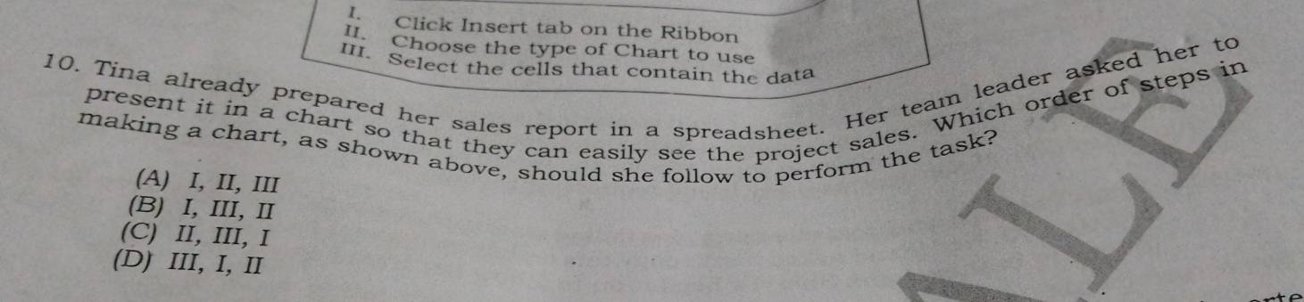 Click Insert tab on the Ribbon
. Choose the type of Chart to use
III. Select the cells that contain the data
10. Tina already prepared her sales report in a spreadsheet. Her team leader asked her to
present it in a chart so that they can easily see the project sales. Which order of steps in
making a chart, as shown above, should she follow to perform the task?
(A) I, II, III
(B) I, III, I
(C) II, III, I
(D) III, I, II