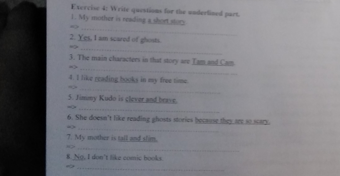 Write questions for the underlined part. 
1. My mother is reading a short story 
=>_ 
2. Yes, I am scared of ghosts. 
= 
_ 
_ 
3. The main characters in that story are Tam and Cam 
4. I like reading books in my free time. 
→>_ 
5. Jimmy Kudo is clever and brave. 
- _ 
6. She doesn’t like reading ghosts stories because they are so scary. 
=>_ 
7. My mother is tall and slim. 
=>_ 
8. No. I don't like comic books. 
->_