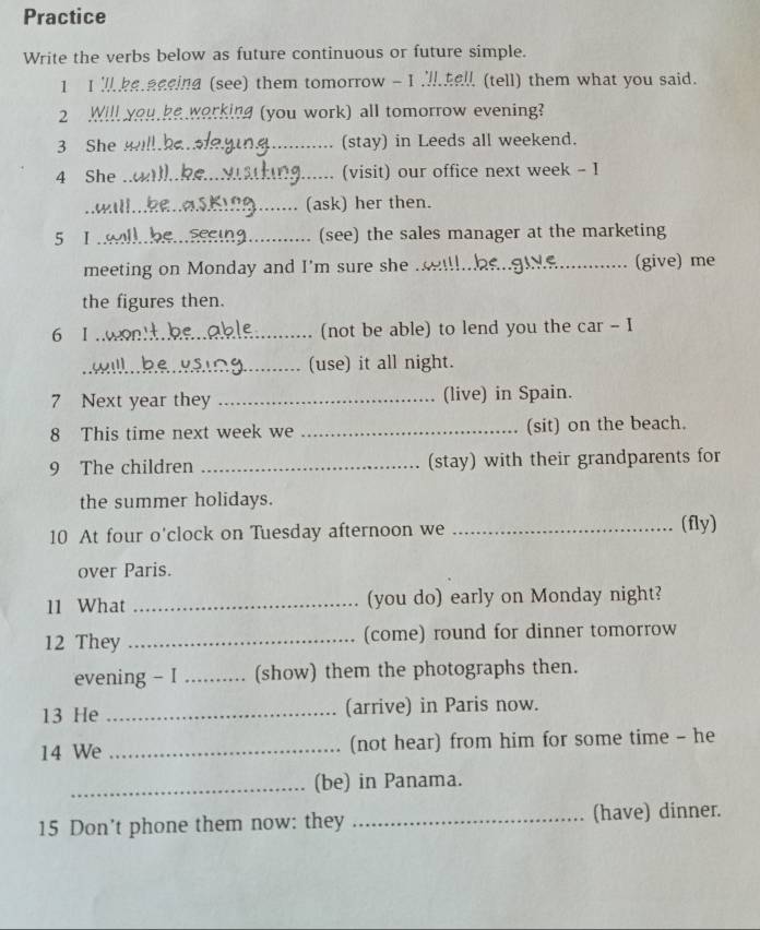 Practice 
Write the verbs below as future continuous or future simple. 
1 I ke eeeind (see) them tomorrow - I hel (tell) them what you said. 
2 Will you,ke working (you work) all tomorrow evening? 
3 She _(stay) in Leeds all weekend. 
4 She _(visit) our office next week - I 
_(ask) her then. 
5 1_ (see) the sales manager at the marketing 
meeting on Monday and I'm sure she ._ (give) me 
the figures then. 
6 I _(not be able) to lend you the car - I 
_(use) it all night. 
7 Next year they _(live) in Spain. 
8 This time next week we _(sit) on the beach. 
9 The children _(stay) with their grandparents for 
the summer holidays. 
10 At four o'clock on Tuesday afternoon we _(fly) 
over Paris. 
11 What _(you do) early on Monday night? 
12 They _(come) round for dinner tomorrow 
evening - I _(show) them the photographs then. 
13 He _(arrive) in Paris now. 
14 We _(not hear) from him for some time - he 
_(be) in Panama. 
15 Don't phone them now: they _(have) dinner.