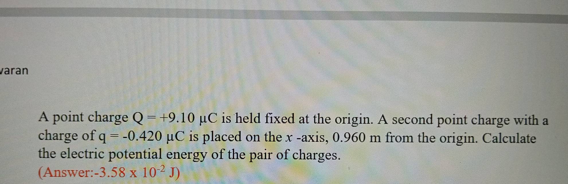 varan 
A point charge Q=+9.10mu C is held fixed at the origin. A second point charge with a 
charge of q=-0.420 μC is placed on the x -axis, 0.960 m from the origin. Calculate 
the electric potential energy of the pair of charges. 
(Answer: -3.58* 10^(-2)J)