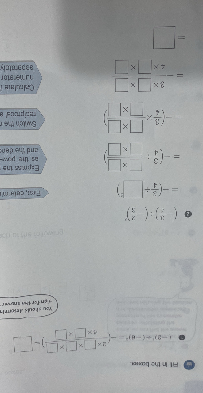 Fill in the boxes. 
① (-2)^4/ (-6)^3=-( (2* □ * □ * □ )/6* □ * □  )=□
You should determin 
sign for the answer 
5 (- 3/4 )/ (- 2/3 )^2
=-( 3/4 / □^2) First, determir
=-( 3/4 /  (□ * □ )/□ * □  )
Express the 
as the powe 
and the den
=-( 3/4 *  (□ * □ )/□ * □  )
Switch the 
reciprocal a 
Calculate t
=- (3* □ * □ )/4* □ * □   numerator 
separately
=□