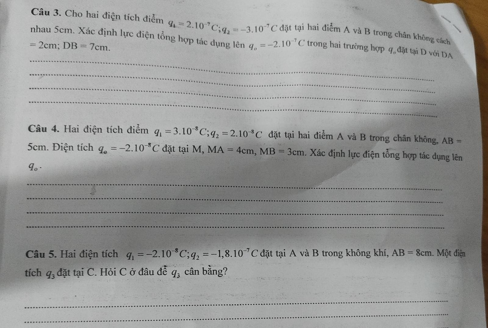 Cho hai điện tích điểm q_1=2.10^(-7)C; q_2=-3.10^(-7)C đặt tại hai điểm A và B trong chân không cách 
nhau 5cm. Xác định lực điện tổng hợp tác dụng lên q_o=-2.10^(-7)C trong hai trường hợp q đặt tại D với DA
=2cm; DB=7cm. 
_ 
_ 
_ 
_ 
Câu 4. Hai điện tích điểm q_1=3.10^(-8)C; q_2=2.10^(-8)C đặt tại hai điểm A và B trong chân không, AB=
5cm. Điện tích q_o=-2.10^(-8)C đặt tại M, MA=4cm, MB=3cm. Xác định lực điện tổng hợp tác dụng lên
q_0. 
_ 
_ 
_ 
_ 
Câu 5. Hai điện tích q_1=-2.10^(-8)C; q_2=-1,8.10^(-7)C đặt tại A và B trong không khí, AB=8cm.. Một điện 
tích q_3 đặt tại C. Hỏi C ở đâu để q_3 cân bằng? 
_ 
_