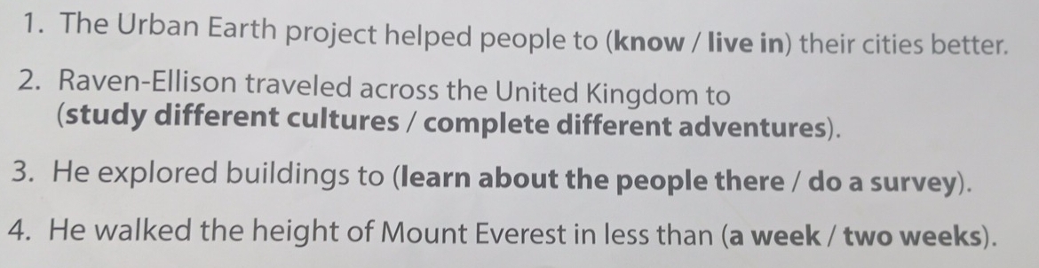 The Urban Earth project helped people to (know / live in) their cities better. 
2. Raven-Ellison traveled across the United Kingdom to 
(study different cultures / complete different adventures). 
3. He explored buildings to (learn about the people there / do a survey). 
4. He walked the height of Mount Everest in less than (a week / two weeks).