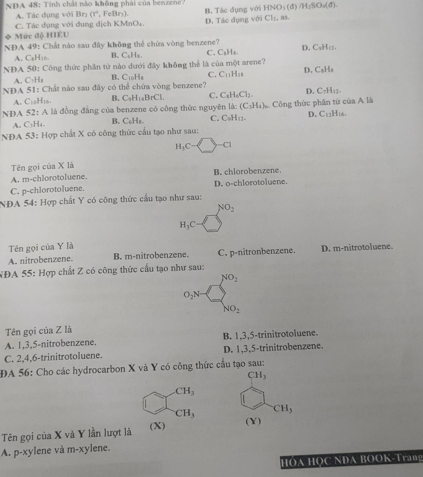 NDA 48: Tính chất nào không phải của benzene
A. Tác dụng với Br_2(t° , Fe Br_3 ). B. Tác dụng với 1 HNO_3 (d) /H_2SO_4(d).
C. Tác dụng với dung dịch KMnO₄. D. Tác dụng với Cl_2 as.
* Mức độ HIÈU
NDA 49: Chất nào sau đây không thể chứa vòng benzene?
D. C_9H_12.
A. C8H₁0.
B. C_6H_8.
C. C_8H_8.
NDA 50: Công thức phân tử nào dưới đây không thể là của n nwidehat C t arene?
C. C_11H_18 D. C_8H_8
A. C_7H_8
B. C_10H_8
NDA 51: Chất nào sau đây có thể chứa vòng benzene?
D. C_7H_12.
B.
A. C10H16. C_9H_14BrCl. C. C_8H_6Cl_2.
NĐA 52: A là đồng đẳng của benzene có công thức nguyên la: (C_3H_4)_n 4 Công thức phân tử của A là
A. C_3H_4. B. C_6H_8
C. C_9H_12.
D. C_12H_16.
NĐA 53: Hợp chất X có công thức cấu tạo như sau:
H_3C-□ -C1
Tên gọi của X là
A. m-chlorotoluene. B. chlorobenzene.
C. p-chlorotoluene. D. o-chlorotoluene.
NĐA 54: Hợp chất Y có công thức cấu tạo như sau:
NO_2
H_3C- -
Tên gọi của Y là
A. nitrobenzene. B. m-nitrobenzene. C. p-nitronbenzene. D. m-nitrotoluene.
NĐA 55: Hợp chất Z có công thức cấu tạo như sau:
NO_2
O_2N- 1-□
NO_2
Tên gọi của Z là
A. 1,3,5-nitrobenzene. B. 1,3,5-trinitrotoluene.
C. 2,4,6-trinitrotoluene. D. 1,3,5-trinitrobenzene.
ĐA 56: Cho các hydrocarbon X và Y có công thức cấu tạo sau:.CH_3
beginarrayr CH_3 □^-CH_3
CH_3
Tên gọi của X và Y lần lượt là
(X)
(Y)
A. p-xylene và m-xylene.
HÓA HỌC NĐA BOOK-Trang