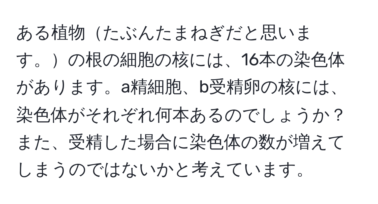 ある植物たぶんたまねぎだと思います。の根の細胞の核には、16本の染色体があります。a精細胞、b受精卵の核には、染色体がそれぞれ何本あるのでしょうか？また、受精した場合に染色体の数が増えてしまうのではないかと考えています。