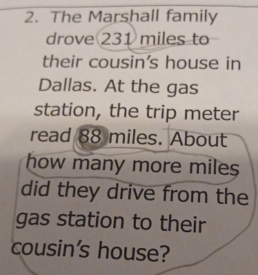 The Marshall family 
drove 231 miles to 
their cousin's house in 
Dallas. At the gas 
station, the trip meter 
read 88 miles. About 
how many more miles
did they drive from the 
gas station to their 
cousin's house?