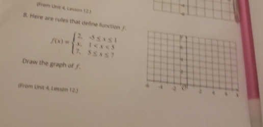 (From Unit 4, Lesson 12.) 
8. Here are rules that define function ∫.
f(x)=beginarrayl 2,-5≤ x≤ 1 x,1
Draw the graph of f. 
(From Unit 4, Lesson 12.)