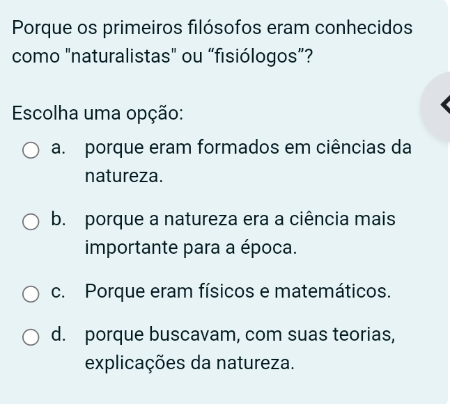 Porque os primeiros filósofos eram conhecidos
como "naturalistas" ou “fisiólogos”?
Escolha uma opção:
a. porque eram formados em ciências da
natureza.
b. porque a natureza era a ciência mais
importante para a época.
c. Porque eram físicos e matemáticos.
d. porque buscavam, com suas teorias,
explicações da natureza.