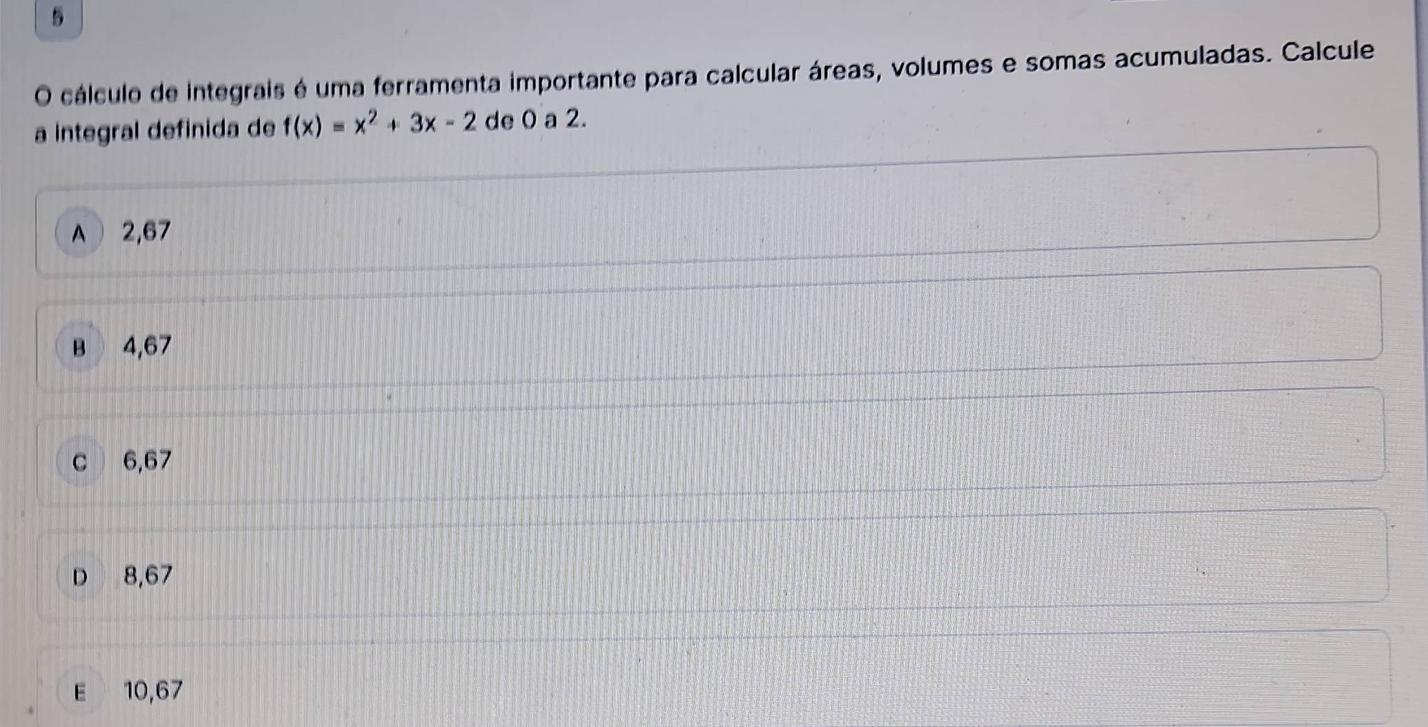 cálculo de integrais é uma ferramenta importante para calcular áreas, volumes e somas acumuladas. Calcule
a integral definida de f(x)=x^2+3x-2 de 0 a 2.
A 2,67
B 4,67
C 6,67
D 8,67
E 10,67