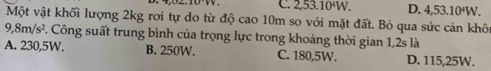 C. 2,53.10^4W. D. 4,53.10^4W. 
Một vật khối lượng 2kg rơi tự do từ độ cao 10m so với mặt đất. Bỏ qua sức cản khôi
9,8m/s^2. Công suất trung bình của trọng lực trong khoảng thời gian 1,2s là
A. 230,5W. B. 250W. C. 180,5W. D. 115,25W.