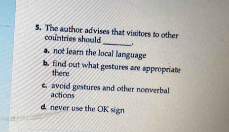 The author advises that visitors to other
countries should _.
a. not learn the local language
b. find out what gestures are appropriate
there
c. avoid gestures and other nonverbal
actions
d. never use the OK sign