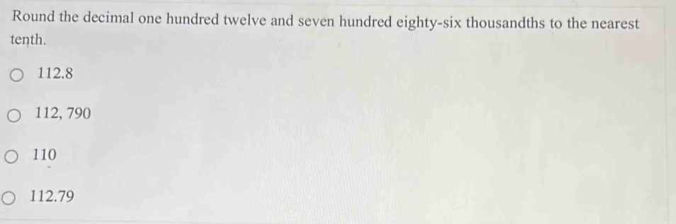 Round the decimal one hundred twelve and seven hundred eighty-six thousandths to the nearest
tenth.
112.8
112, 790
110
112.79