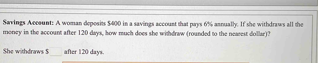 Savings Account: A woman deposits $400 in a savings account that pays 6% annually. If she withdraws all the 
money in the account after 120 days, how much does she withdraw (rounded to the nearest dollar)? 
She withdraws $ after 120 days.