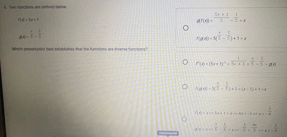 Two functions are defined below.
f(x)=5x+1
g(f(x))= (5x+1)/5 - 1/5 =x
g(x)= x/5 - 1/5 
f(g(x))=5( x/5 - 1/5 )+1=x
Which presentation best establishes that the functions are inverse functions?
f^1(x)=(5x+1)^-1= 1/5x+1 = x/5 - 1/5 =g(x)
f(g(x))=5( x/5 - 1/5 )+1=(x-1)+1=x
f(x)=xRightarrow 5x+1=xRightarrow 4x=-1Rightarrow x=- 1/4 
g(x)=xRightarrow  x/5 - 1/5 =xRightarrow - 1/5 = 4x/5 Rightarrow x=- 1/4 
Unanswered