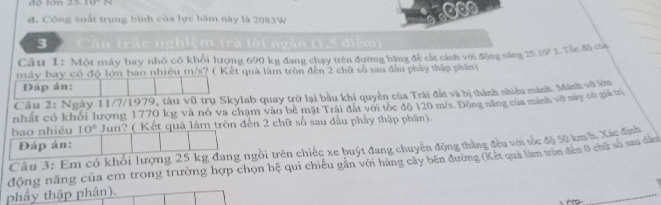 độ lớn 25.10° N 
đ. Công suất trung bình của lực hãm này là 2083W a 6000
3 ấu trấc nghiệm tra lời ngán (1,5 điễm) 
Câu 1: Một máy bay nhỏ có khối lượng 690 kg đang chạy trên đường băng để cất cánh với động năng 25.10^3J 1. Tốc độ của 
máy bay có độ lớn bao nhiêu m/s? ( Kết quả làm tròn đến 2 chữ số sau đấu phây thập phần) 
Đáp án: 
Câu 2: Ngày 11/7/1979, tàu vũ trụ Skylab quay trở lại bầu khí quyền của Trái đất và bị thành nhiều mảnh. Mãnh vỡ lớn 
nhất có khối lượng 1770 kg và nó va chạm vào bề mặt Trái đất với tốc độ 120 m/s. Động năng của mảnh vỡ này cổ giả trị 
bao nhiêu 10^6 Jun? ( Kết quả làm tròn đến 2 chữ số sau dấu phẩy thập phân). 
Đáp án: 
Câu 3: Em có khổi lượng 25 kg đang ngồi trên chiếc xe buýt đang chuyển động thằng đều với tốc độ 50 km/h. Xác định 
động năng của em trong trường hợp chọn hệ quí chiếu gắn với hàng cây bên đường (Kết quả làm tròn đến 0 chữ số sau dầu 
phầy thập phân). 
_