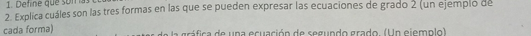 Define que son las 
2. Explica cuáles son las tres formas en las que se pueden expresar las ecuaciones de grado 2 (un ejempio de 
cada forma) a gráfica de una ecuación de segundo grado. (Un ejemplo)