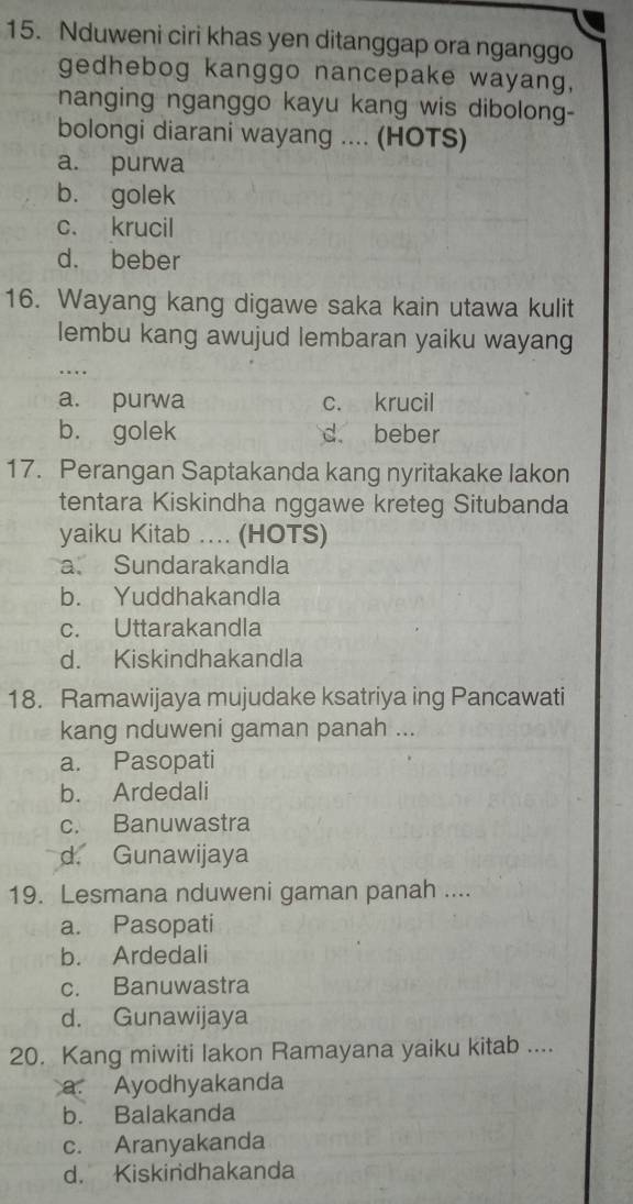 Nduweni ciri khas yen ditanggap ora nganggo
gedhebog kanggo nancepake wayang,
nanging nganggo kayu kang wis dibolong-
bolongi diarani wayang .... (HOTS)
a. purwa
b. golek
c. krucil
d. beber
16. Wayang kang digawe saka kain utawa kulit
lembu kang awujud lembaran yaiku wayang
_…
a. purwa c. krucil
b. golek d. beber
17. Perangan Saptakanda kang nyritakake lakon
tentara Kiskindha nggawe kreteg Situbanda
yaiku Kitab .... (HOTS)
a. Sundarakandla
b. Yuddhakandla
c. Uttarakandla
d. Kiskindhakandla
18. Ramawijaya mujudake ksatriya ing Pancawati
kang nduweni gaman panah ...
a. Pasopati
b. Ardedali
c. Banuwastra
d. Gunawijaya
19. Lesmana nduweni gaman panah ....
a. Pasopati
b. Ardedali
c. Banuwastra
d. Gunawijaya
20. Kang miwiti lakon Ramayana yaiku kitab ....
a. Ayodhyakanda
b. Balakanda
c. Aranyakanda
d. Kiskindhakanda