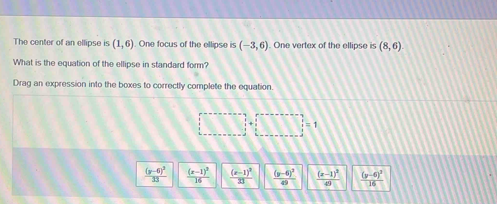 The center of an ellipse is (1,6). One focus of the ellipse is (-3,6). One vertex of the ellipse is (8,6). 
What is the equation of the ellipse in standard form?
Drag an expression into the boxes to correctly complete the equation.
□ +□ =1
frac (y-6)^233 frac (x-1)^216 frac (x-1)^233 frac (y-6)^249 frac (x-1)^249 frac (y-6)^216