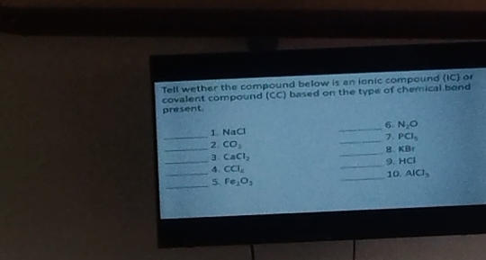 Tell wether the compound below is an ionic compound (IC) or 
covalent compound (CC) based on the type of chemical bond 
present. 
_ 
1 NaCl _6. N_2O
_7 PCl_5
_2 CO_3
_8. KI
_ 
3 CaCl_2
_9. a+c^2
4、 CCl_4
__5. Fe_1O_3 _10. AlCl_3