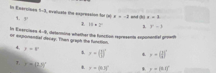 In Exercises 1-3, evaluate the expression for (a) x=-2 and (b) x=3. 
1. 5^x 2. 10· 2^x
3. 3^x-3
In Exercises 4-9, determine whether the function represents exponential growth 
or exponential decay. Then graph the function. 
4. y=8^x
5. y=( 5/3 )^x y=( 3/8 )^x
6. 
7. y=(2.5)^x
8. y=(0.3)^x y=(0.1)^x
9.