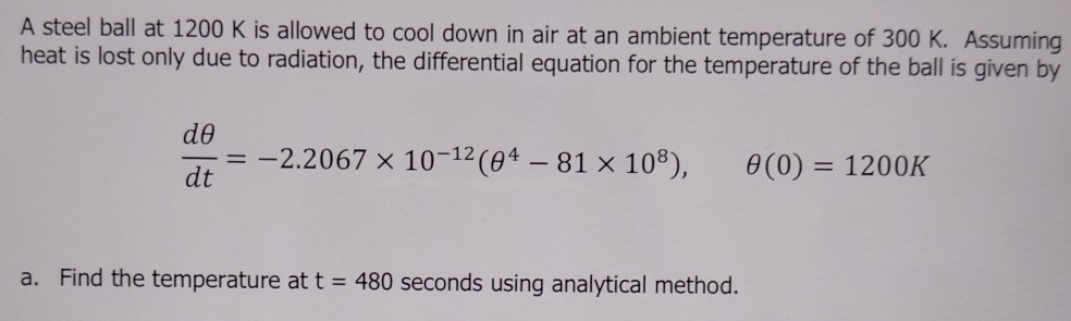 A steel ball at 1200 K is allowed to cool down in air at an ambient temperature of 300 K. Assuming 
heat is lost only due to radiation, the differential equation for the temperature of the ball is given by
 dθ /dt =-2.2067* 10^(-12)(θ^4-81* 10^8), θ (0)=1200K
a. Find the temperature at t=480 seconds using analytical method.