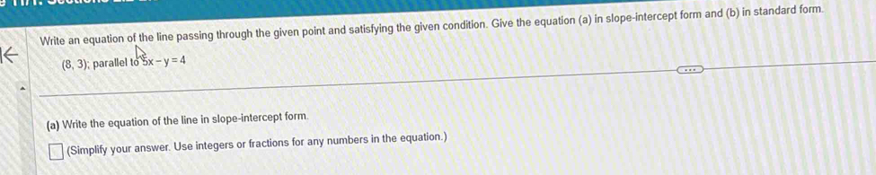 Write an equation of the line passing through the given point and satisfying the given condition. Give the equation (a) in slope-intercept form and (b) in standard form
(8,3) parallel to 5x-y=4
(a) Write the equation of the line in slope-intercept form. 
(Simplify your answer. Use integers or fractions for any numbers in the equation.)