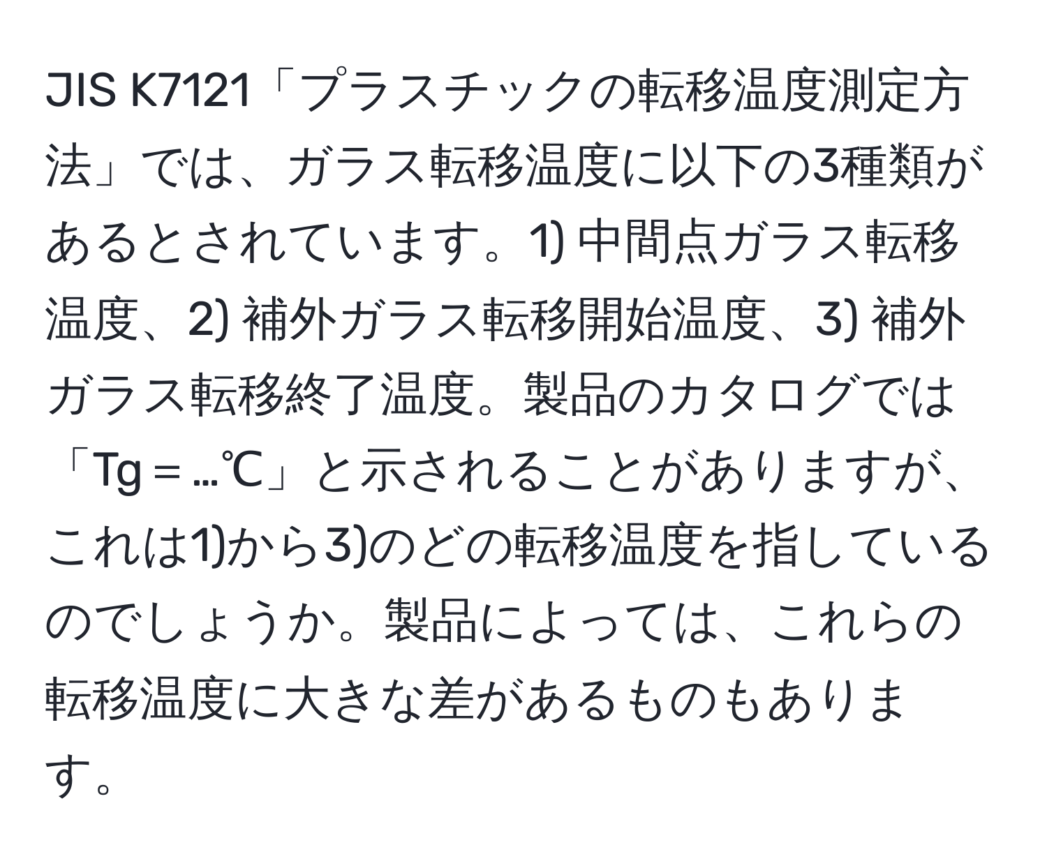 JIS K7121「プラスチックの転移温度測定方法」では、ガラス転移温度に以下の3種類があるとされています。1) 中間点ガラス転移温度、2) 補外ガラス転移開始温度、3) 補外ガラス転移終了温度。製品のカタログでは「Tg＝…℃」と示されることがありますが、これは1)から3)のどの転移温度を指しているのでしょうか。製品によっては、これらの転移温度に大きな差があるものもあります。