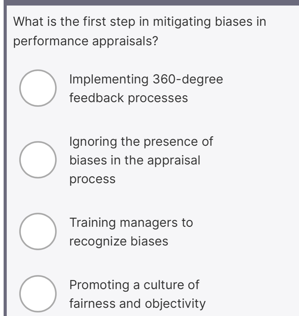 What is the first step in mitigating biases in
performance appraisals?
Implementing 360-degree
feedback processes
Ignoring the presence of
biases in the appraisal
process
Training managers to
recognize biases
Promoting a culture of
fairness and objectivity