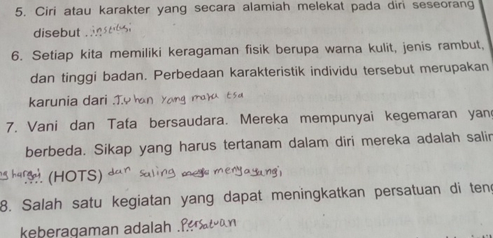 Ciri atau karakter yang secara alamiah melekat pada diri seseorang 
disebut 
6. Setiap kita memiliki keragaman fisik berupa warna kulit, jenis rambut, 
dan tinggi badan. Perbedaan karakteristik individu tersebut merupakan 
karunia dari . 
7. Vani dan Tata bersaudara. Mereka mempunyai kegemaran yan 
berbeda. Sikap yang harus tertanam dalam diri mereka adalah salin 
5 hars ) (HOTS) 
8. Salah satu kegiatan yang dapat meningkatkan persatuan di teng 
keberagaman adalah Ý